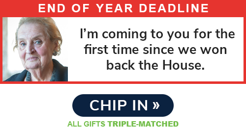 End of Year Deadline: "I'm coming to you for the first time since we won back the House." - Madeleine Albright CHIP IN >> ALL GIFTS TRIPLE-MATCHED