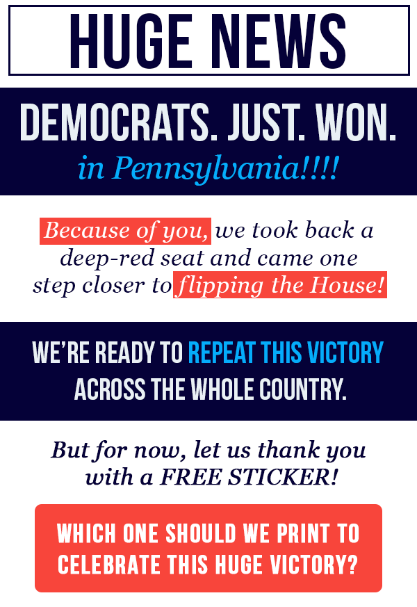 HUGE NEWS! DEMOCRATS. JUST. WON. in Pennsylvania!! Because of you, we took back a deep-red seat and came one step closer to flipping the House! We're ready to repeat this victory across the whole country. But for now, let us thank you with a FREE STICKER! Which one should we print to celebrate this huge victory?