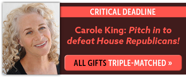 CRITICAL DEADLINE - Carole King: "Pitch in to defeat House Republicans!" All gifts triple-matched >>