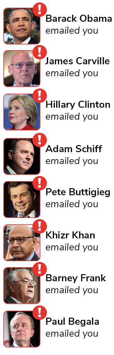Barack Obama emailed you, James Carville emailed you, Hillary Clinton emailed you, Adam Schiff emailed you, Pete Buttigieg emailed you, Khizr Khan emailed you, Barney Frank emailed you, and Paul Begala emailed you.