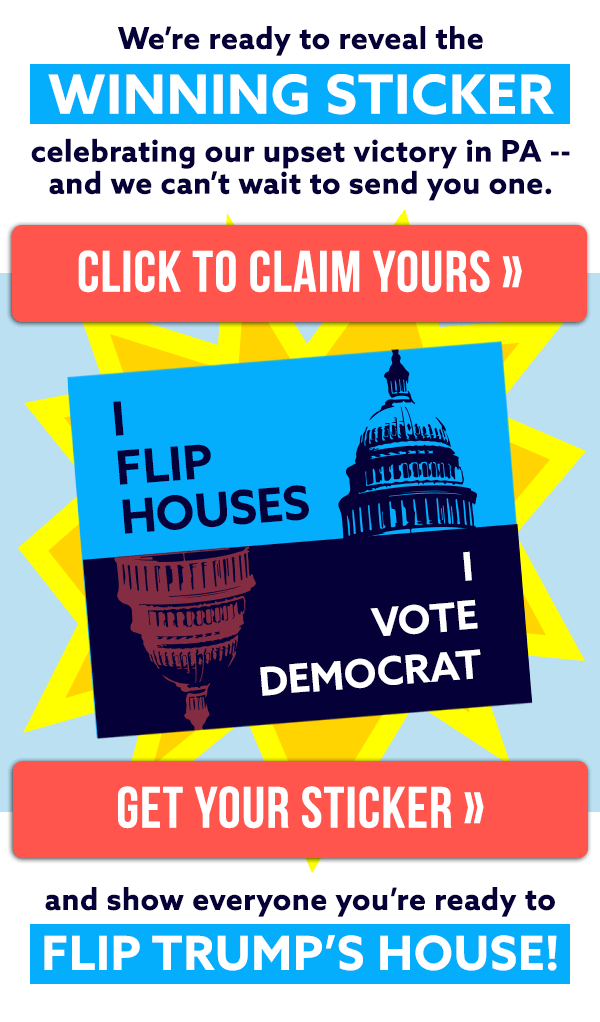 We're ready to reveal the WINNING STICKER celebrating our upset victory in PA -- and we can't wait to send you one. Click to claim yours >> "I Flip Houses. I Vote Democrat." Get your sticker and show everyone you're ready to FLIP TRUMP'S HOUSE!