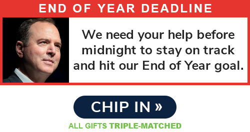 End of Year Deadline: "We need your help before midnight to stay on track and hit our End of Year Goal." - Adam Schiff. CHIP IN >> ALL GIFTS TRIPLE-MATCHED