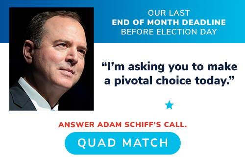 OUR LAST END OF MONTH DEADLINE BEFORE ELECTION DAY -- Adam Schiff: "I'm asking you to make a pivotal choice today." ANSWER ADAM SCHIFF'S CALL. QUADRUPLE MATCH >>
