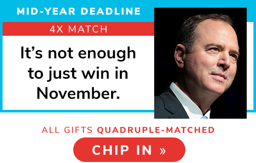 MID-YEAR DEADLINE QUADRUPLE MATCH -- Adam Schiff: "It's not enough to just win in November." CHIP IN >>