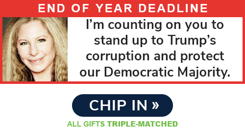 End of Year Deadline: "I'm counting on you to stand up to Trump's corruption and protect our Democratic Majority." - Barbra Streisand. CHIP IN >> ALL GIFTS TRIPLE-MATCHED